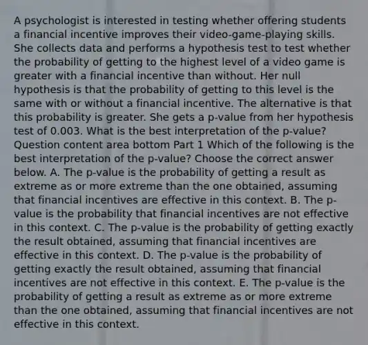 A psychologist is interested in testing whether offering students a financial incentive improves their​ video-game-playing skills. She collects data and performs a hypothesis test to test whether the probability of getting to the highest level of a video game is greater with a financial incentive than without. Her null hypothesis is that the probability of getting to this level is the same with or without a financial incentive. The alternative is that this probability is greater. She gets a​ p-value from her hypothesis test of 0.003. What is the best interpretation of the​ p-value? Question content area bottom Part 1 Which of the following is the best interpretation of the​ p-value? Choose the correct answer below. A. The​ p-value is the probability of getting a result as extreme as or more extreme than the one​ obtained, assuming that financial incentives are effective in this context. B. The​ p-value is the probability that financial incentives are not effective in this context. C. The​ p-value is the probability of getting exactly the result​ obtained, assuming that financial incentives are effective in this context. D. The​ p-value is the probability of getting exactly the result​ obtained, assuming that financial incentives are not effective in this context. E. The​ p-value is the probability of getting a result as extreme as or more extreme than the one​ obtained, assuming that financial incentives are not effective in this context.