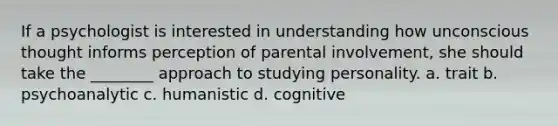 If a psychologist is interested in understanding how unconscious thought informs perception of parental involvement, she should take the ________ approach to studying personality. a. trait b. psychoanalytic c. humanistic d. cognitive