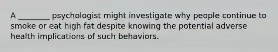 A ________ psychologist might investigate why people continue to smoke or eat high fat despite knowing the potential adverse health implications of such behaviors.