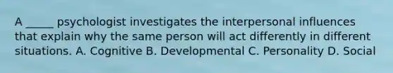 A _____ psychologist investigates the interpersonal influences that explain why the same person will act differently in different situations. A. Cognitive B. Developmental C. Personality D. Social