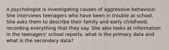 A psychologist is investigating causes of aggressive behaviour. She interviews teenagers who have been in trouble at school. She asks them to describe their family and early childhood, recording everything that they say. She also looks at information in the teenagers' school reports. what is the primary data and what is the secondary data?