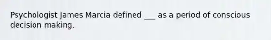 Psychologist James Marcia defined ___ as a period of conscious decision making.