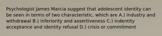 Psychologist James Marcia suggest that adolescent identity can be seen in terms of two characteristic, which are A.) industry and withdrawal B.) inferiority and assertiveness C.) indentity acceptance and identity refusal D.) crisis or commitment