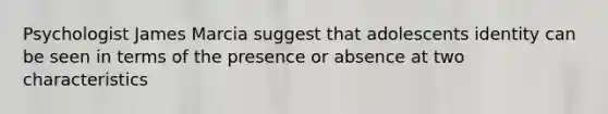 Psychologist James Marcia suggest that adolescents identity can be seen in terms of the presence or absence at two characteristics