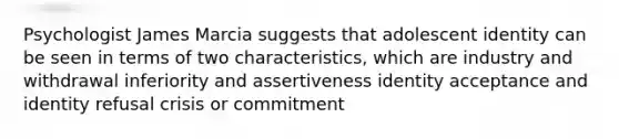 Psychologist James Marcia suggests that adolescent identity can be seen in terms of two characteristics, which are industry and withdrawal inferiority and assertiveness identity acceptance and identity refusal crisis or commitment