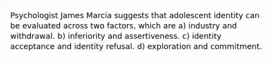 Psychologist James Marcia suggests that adolescent identity can be evaluated across two factors, which are a) industry and withdrawal. b) inferiority and assertiveness. c) identity acceptance and identity refusal. d) exploration and commitment.