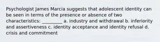 Psychologist James Marcia suggests that adolescent identity can be seen in terms of the presence or absence of two characteristics: _________ a. industry and withdrawal b. inferiority and assertiveness c. identity acceptance and identity refusal d. crisis and commitment