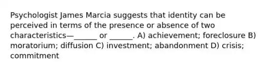 Psychologist James Marcia suggests that identity can be perceived in terms of the presence or absence of two characteristics—______ or ______. A) achievement; foreclosure B) moratorium; diffusion C) investment; abandonment D) crisis; commitment