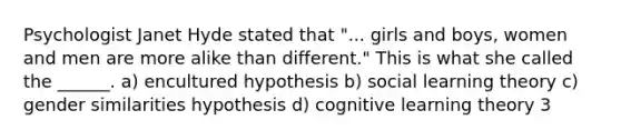 Psychologist Janet Hyde stated that "... girls and boys, women and men are more alike than different." This is what she called the ______. a) encultured hypothesis b) social learning theory c) gender similarities hypothesis d) cognitive learning theory 3