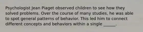 Psychologist Jean Piaget observed children to see how they solved problems. Over the course of many studies, he was able to spot general patterns of behavior. This led him to connect different concepts and behaviors within a single ______.