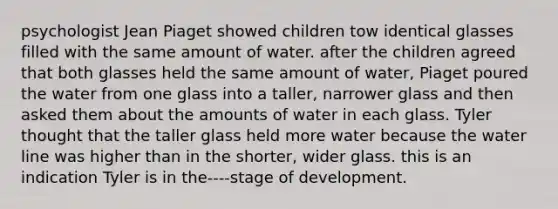 psychologist Jean Piaget showed children tow identical glasses filled with the same amount of water. after the children agreed that both glasses held the same amount of water, Piaget poured the water from one glass into a taller, narrower glass and then asked them about the amounts of water in each glass. Tyler thought that the taller glass held more water because the water line was higher than in the shorter, wider glass. this is an indication Tyler is in the----stage of development.