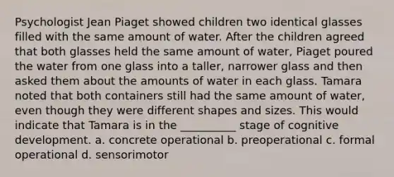 Psychologist Jean Piaget showed children two identical glasses filled with the same amount of water. After the children agreed that both glasses held the same amount of water, Piaget poured the water from one glass into a taller, narrower glass and then asked them about the amounts of water in each glass. Tamara noted that both containers still had the same amount of water, even though they were different shapes and sizes. This would indicate that Tamara is in the __________ stage of cognitive development. a. concrete operational b. preoperational c. formal operational d. sensorimotor