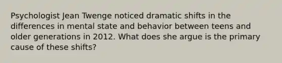 Psychologist Jean Twenge noticed dramatic shifts in the differences in mental state and behavior between teens and older generations in 2012. What does she argue is the primary cause of these shifts?