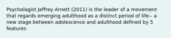 Psychologist Jeffrey Arnett (2011) is the leader of a movement that regards emerging adulthood as a distinct period of life-- a new stage between adolescence and adulthood defined by 5 features