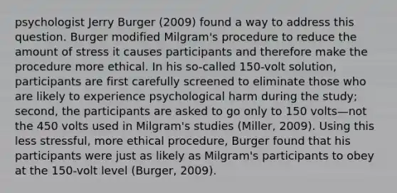 psychologist Jerry Burger (2009) found a way to address this question. Burger modified Milgram's procedure to reduce the amount of stress it causes participants and therefore make the procedure more ethical. In his so-called 150-volt solution, participants are first carefully screened to eliminate those who are likely to experience psychological harm during the study; second, the participants are asked to go only to 150 volts—not the 450 volts used in Milgram's studies (Miller, 2009). Using this less stressful, more ethical procedure, Burger found that his participants were just as likely as Milgram's participants to obey at the 150-volt level (Burger, 2009).