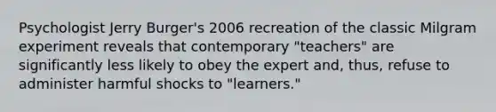 Psychologist Jerry Burger's 2006 recreation of the classic Milgram experiment reveals that contemporary "teachers" are significantly less likely to obey the expert and, thus, refuse to administer harmful shocks to "learners."