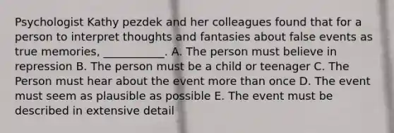 Psychologist Kathy pezdek and her colleagues found that for a person to interpret thoughts and fantasies about false events as true memories, ___________. A. The person must believe in repression B. The person must be a child or teenager C. The Person must hear about the event more than once D. The event must seem as plausible as possible E. The event must be described in extensive detail