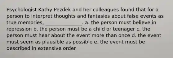 Psychologist Kathy Pezdek and her colleagues found that for a person to interpret thoughts and fantasies about false events as true memories, _______________. a. the person must believe in repression b. the person must be a child or teenager c. the person must hear about the event more than once d. the event must seem as plausible as possible e. the event must be described in extensive order