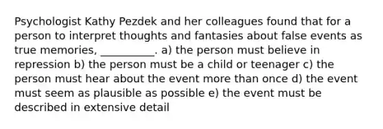 Psychologist Kathy Pezdek and her colleagues found that for a person to interpret thoughts and fantasies about false events as true memories, __________. a) the person must believe in repression b) the person must be a child or teenager c) the person must hear about the event more than once d) the event must seem as plausible as possible e) the event must be described in extensive detail