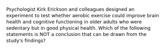 Psychologist Kirk Erickson and colleagues designed an experiment to test whether aerobic exercise could improve brain health and cognitive functioning in older adults who were sedentary but in good physical health. Which of the following statements is NOT a conclusion that can be drawn from the study's findings?