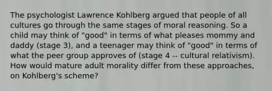 The psychologist Lawrence Kohlberg argued that people of all cultures go through the same stages of moral reasoning. So a child may think of "good" in terms of what pleases mommy and daddy (stage 3), and a teenager may think of "good" in terms of what the peer group approves of (stage 4 -- cultural relativism). How would mature adult morality differ from these approaches, on Kohlberg's scheme?