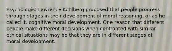 Psychologist Lawrence Kohlberg proposed that people progress through stages in their development of moral reasoning, or as he called it, cognitive moral development. One reason that different people make different decisions when confronted with similar ethical situations may be that they are in different stages of moral development.