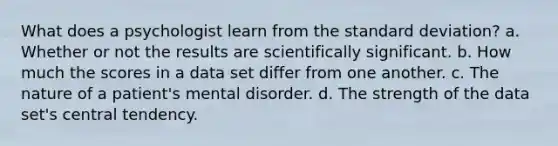 What does a psychologist learn from the standard deviation? a. Whether or not the results are scientifically significant. b. How much the scores in a data set differ from one another. c. The nature of a patient's mental disorder. d. The strength of the data set's central tendency.