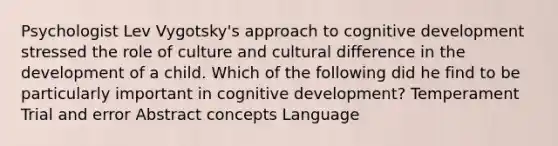 Psychologist Lev Vygotsky's approach to cognitive development stressed the role of culture and cultural difference in the development of a child. Which of the following did he find to be particularly important in cognitive development? Temperament Trial and error Abstract concepts Language