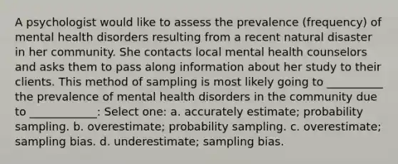 A psychologist would like to assess the prevalence (frequency) of mental health disorders resulting from a recent natural disaster in her community. She contacts local mental health counselors and asks them to pass along information about her study to their clients. This method of sampling is most likely going to __________ the prevalence of mental health disorders in the community due to ____________: Select one: a. accurately estimate; probability sampling. b. overestimate; probability sampling. c. overestimate; sampling bias. d. underestimate; sampling bias.