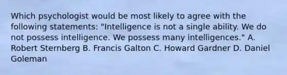 Which psychologist would be most likely to agree with the following statements: "Intelligence is not a single ability. We do not possess intelligence. We possess many intelligences." A. Robert Sternberg B. Francis Galton C. Howard Gardner D. Daniel Goleman