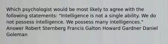 Which psychologist would be most likely to agree with the following statements: "Intelligence is not a single ability. We do not possess intelligence. We possess many intelligences." Answer Robert Sternberg Francis Galton Howard Gardner Daniel Goleman