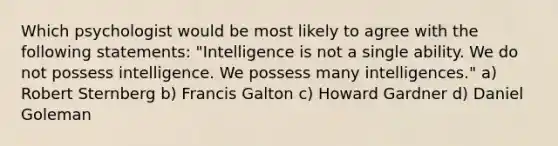 Which psychologist would be most likely to agree with the following statements: "Intelligence is not a single ability. We do not possess intelligence. We possess many intelligences." a) Robert Sternberg b) Francis Galton c) Howard Gardner d) Daniel Goleman