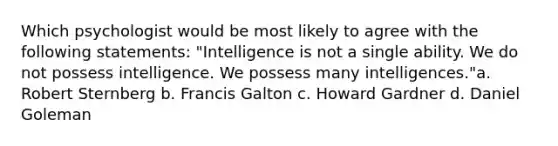 Which psychologist would be most likely to agree with the following statements: "Intelligence is not a single ability. We do not possess intelligence. We possess many intelligences."a. Robert Sternberg b. Francis Galton c. Howard Gardner d. Daniel Goleman