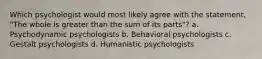 Which psychologist would most likely agree with the statement, "The whole is greater than the sum of its parts"? a. Psychodynamic psychologists b. Behavioral psychologists c. Gestalt psychologists d. Humanistic psychologists