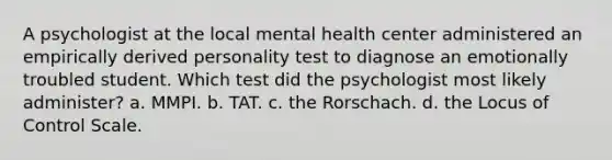 A psychologist at the local mental health center administered an empirically derived personality test to diagnose an emotionally troubled student. Which test did the psychologist most likely administer? a. MMPI. b. TAT. c. the Rorschach. d. the Locus of Control Scale.