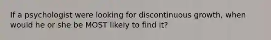 If a psychologist were looking for discontinuous growth, when would he or she be MOST likely to find it?