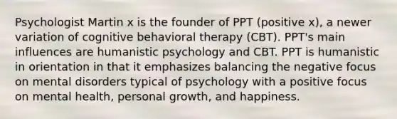 Psychologist Martin x is the founder of PPT (positive x), a newer variation of cognitive behavioral therapy (CBT). PPT's main influences are humanistic psychology and CBT. PPT is humanistic in orientation in that it emphasizes balancing the negative focus on mental disorders typical of psychology with a positive focus on mental health, personal growth, and happiness.