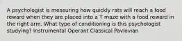 A psychologist is measuring how quickly rats will reach a food reward when they are placed into a T maze with a food reward in the right arm. What type of conditioning is this psychologist studying? Instrumental Operant Classical Pavlovian