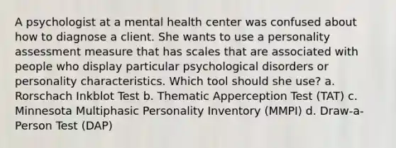 A psychologist at a mental health center was confused about how to diagnose a client. She wants to use a personality assessment measure that has scales that are associated with people who display particular psychological disorders or personality characteristics. Which tool should she use? a. Rorschach Inkblot Test b. Thematic Apperception Test (TAT) c. Minnesota Multiphasic Personality Inventory (MMPI) d. Draw-a-Person Test (DAP)