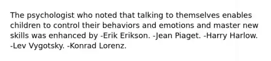 The psychologist who noted that talking to themselves enables children to control their behaviors and emotions and master new skills was enhanced by -Erik Erikson. -Jean Piaget. -Harry Harlow. -Lev Vygotsky. -Konrad Lorenz.