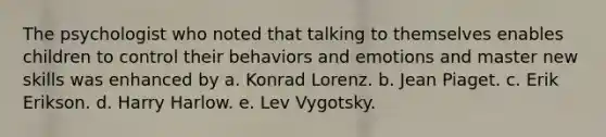 The psychologist who noted that talking to themselves enables children to control their behaviors and emotions and master new skills was enhanced by a. Konrad Lorenz. b. Jean Piaget. c. Erik Erikson. d. Harry Harlow. e. Lev Vygotsky.