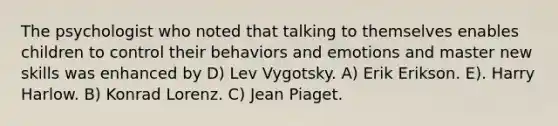 The psychologist who noted that talking to themselves enables children to control their behaviors and emotions and master new skills was enhanced by D) Lev Vygotsky. A) Erik Erikson. E). Harry Harlow. B) Konrad Lorenz. C) Jean Piaget.