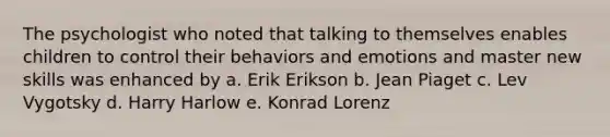 The psychologist who noted that talking to themselves enables children to control their behaviors and emotions and master new skills was enhanced by a. Erik Erikson b. Jean Piaget c. Lev Vygotsky d. Harry Harlow e. Konrad Lorenz