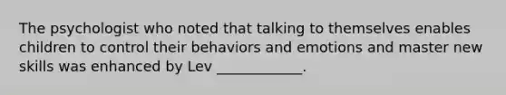 The psychologist who noted that talking to themselves enables children to control their behaviors and emotions and master new skills was enhanced by Lev ____________.