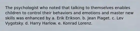 The psychologist who noted that talking to themselves enables children to control their behaviors and emotions and master new skills was enhanced by a. Erik Erikson. b. Jean Piaget. c. Lev Vygotsky. d. Harry Harlow. e. Konrad Lorenz.