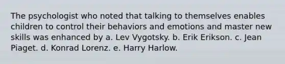 The psychologist who noted that talking to themselves enables children to control their behaviors and emotions and master new skills was enhanced by a. Lev Vygotsky. b. Erik Erikson. c. Jean Piaget. d. Konrad Lorenz. e. Harry Harlow.