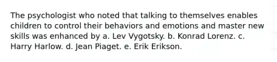 The psychologist who noted that talking to themselves enables children to control their behaviors and emotions and master new skills was enhanced by a. Lev Vygotsky. b. Konrad Lorenz. c. Harry Harlow. d. Jean Piaget. e. Erik Erikson.