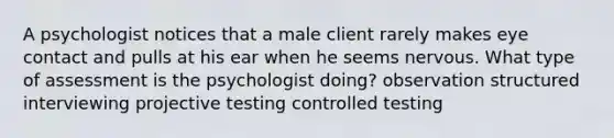 A psychologist notices that a male client rarely makes eye contact and pulls at his ear when he seems nervous. What type of assessment is the psychologist doing? observation structured interviewing projective testing controlled testing