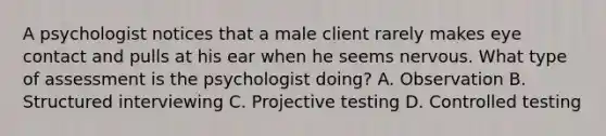 A psychologist notices that a male client rarely makes eye contact and pulls at his ear when he seems nervous. What type of assessment is the psychologist doing? A. Observation B. Structured interviewing C. Projective testing D. Controlled testing