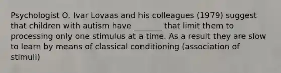 Psychologist O. Ivar Lovaas and his colleagues (1979) suggest that children with autism have _______ that limit them to processing only one stimulus at a time. As a result they are slow to learn by means of classical conditioning (association of stimuli)